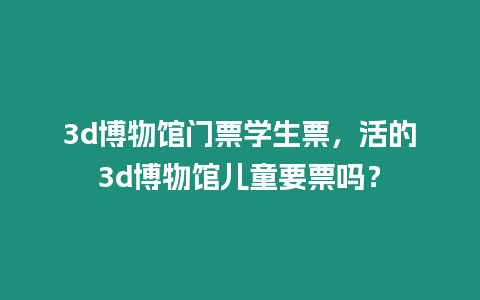 3d博物館門票學生票，活的3d博物館兒童要票嗎？