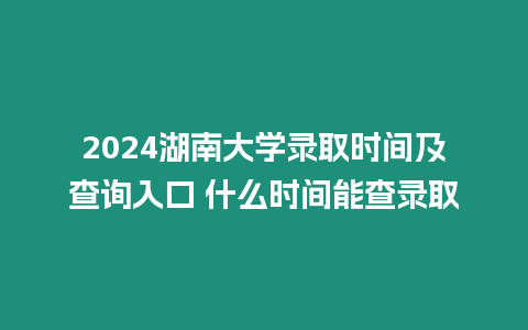 2024湖南大學錄取時間及查詢入口 什么時間能查錄取