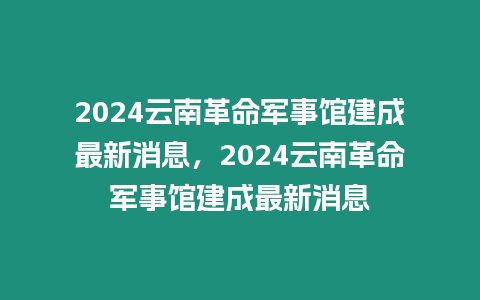 2024云南革命軍事館建成最新消息，2024云南革命軍事館建成最新消息