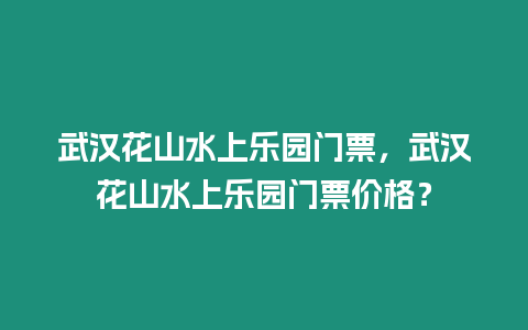 武漢花山水上樂園門票，武漢花山水上樂園門票價格？