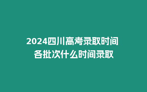 2024四川高考錄取時間 各批次什么時間錄取