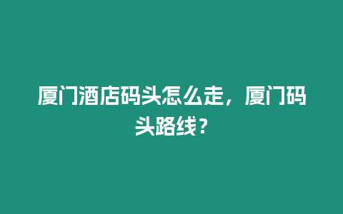 廈門酒店碼頭怎么走，廈門碼頭路線？