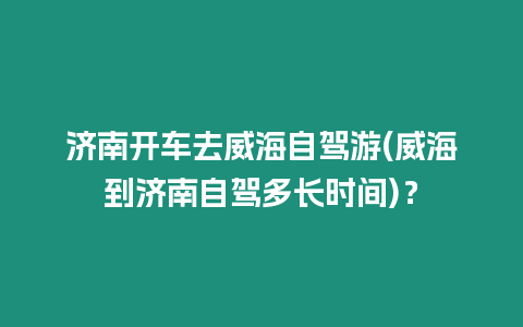 濟南開車去威海自駕游(威海到濟南自駕多長時間)？