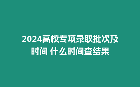 2024高校專項(xiàng)錄取批次及時(shí)間 什么時(shí)間查結(jié)果