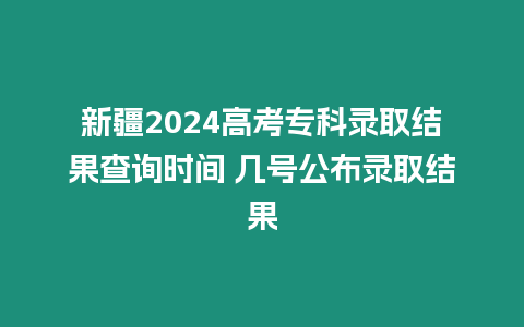 新疆2024高考專科錄取結(jié)果查詢時(shí)間 幾號公布錄取結(jié)果