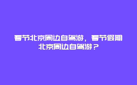 春節(jié)北京周邊自駕游，春節(jié)假期北京周邊自駕游？