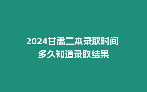 2024甘肅二本錄取時間 多久知道錄取結果