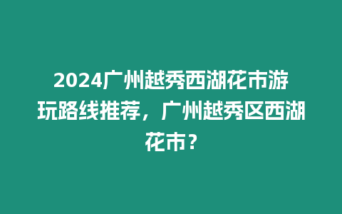 2024廣州越秀西湖花市游玩路線推薦，廣州越秀區西湖花市？