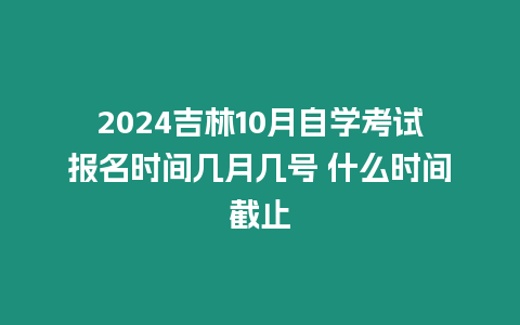 2024吉林10月自學(xué)考試報名時間幾月幾號 什么時間截止