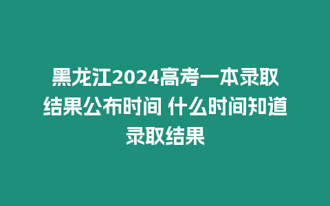 黑龍江2024高考一本錄取結果公布時間 什么時間知道錄取結果