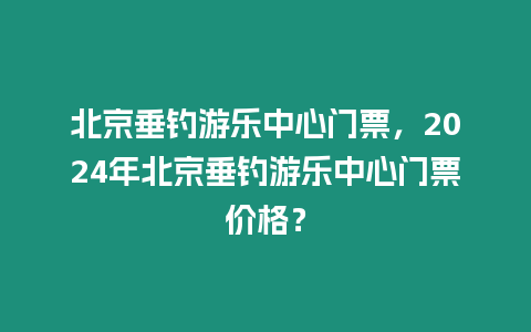 北京垂釣游樂中心門票，2024年北京垂釣游樂中心門票價格？