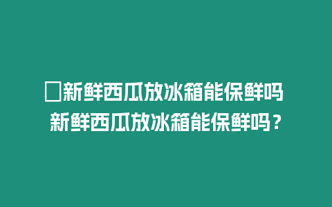 ?新鮮西瓜放冰箱能保鮮嗎 新鮮西瓜放冰箱能保鮮嗎？