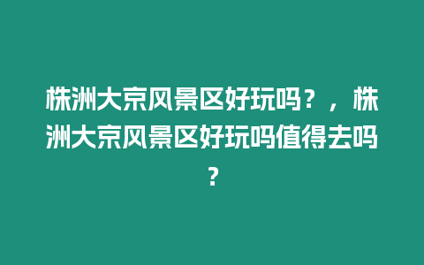 株洲大京風景區好玩嗎？，株洲大京風景區好玩嗎值得去嗎？