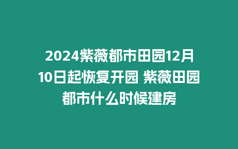 2024紫薇都市田園12月10日起恢復開園 紫薇田園都市什么時候建房