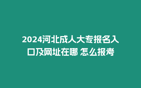 2024河北成人大專報名入口及網址在哪 怎么報考