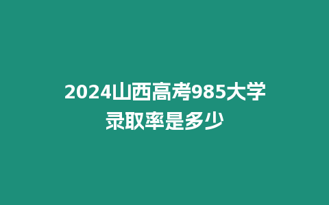 2024山西高考985大學錄取率是多少