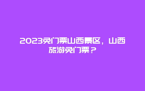 2024免門票山西景區，山西旅游免門票？