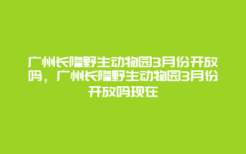 廣州長隆野生動物園3月份開放嗎，廣州長隆野生動物園3月份開放嗎現在