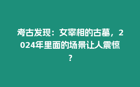 考古發現：女宰相的古墓，2024年里面的場景讓人震驚？