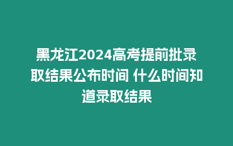 黑龍江2024高考提前批錄取結果公布時間 什么時間知道錄取結果