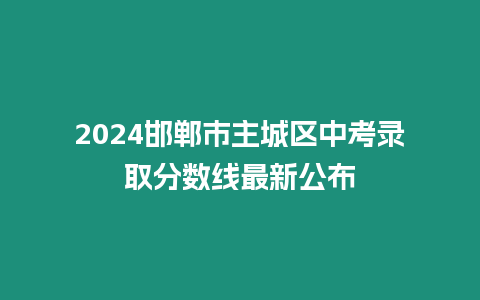 2024邯鄲市主城區(qū)中考錄取分?jǐn)?shù)線最新公布