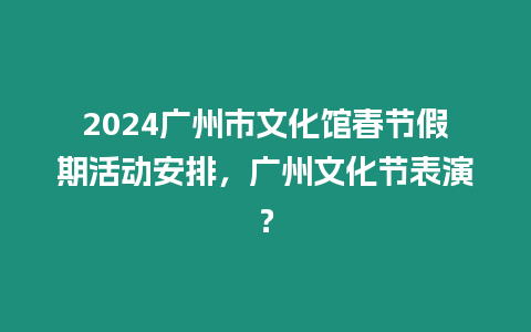 2024廣州市文化館春節假期活動安排，廣州文化節表演？