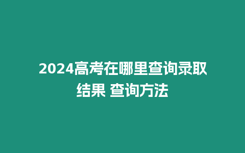 2024高考在哪里查詢錄取結(jié)果 查詢方法