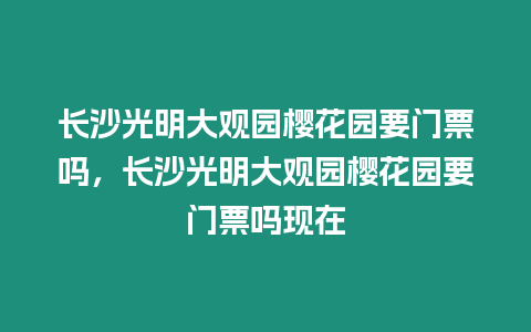 長沙光明大觀園櫻花園要門票嗎，長沙光明大觀園櫻花園要門票嗎現在