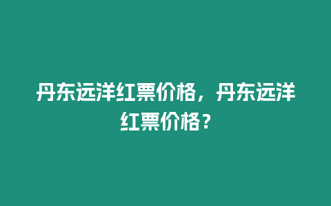 丹東遠洋紅票價格，丹東遠洋紅票價格？