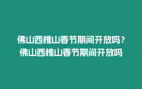 佛山西樵山春節期間開放嗎？佛山西樵山春節期間開放嗎