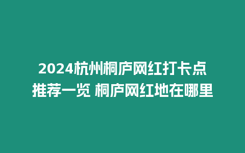 2024杭州桐廬網紅打卡點推薦一覽 桐廬網紅地在哪里