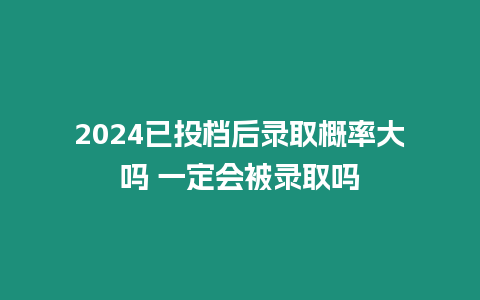 2024已投檔后錄取概率大嗎 一定會被錄取嗎