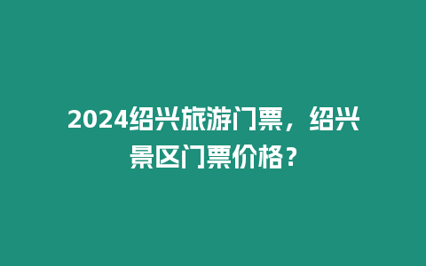 2024紹興旅游門票，紹興景區門票價格？