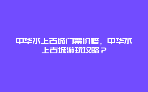 中華水上古城門票價格，中華水上古城游玩攻略？