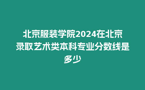 北京服裝學(xué)院2024在北京錄取藝術(shù)類本科專業(yè)分?jǐn)?shù)線是多少