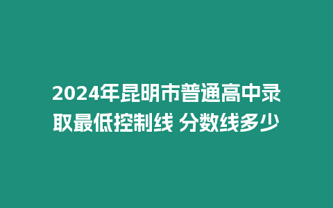 2024年昆明市普通高中錄取最低控制線 分?jǐn)?shù)線多少