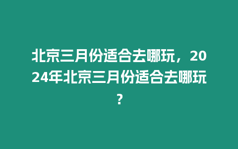 北京三月份適合去哪玩，2024年北京三月份適合去哪玩？