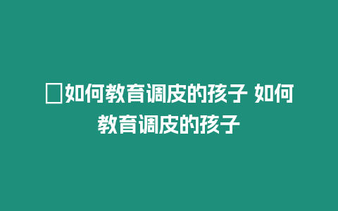 ?如何教育調皮的孩子 如何教育調皮的孩子