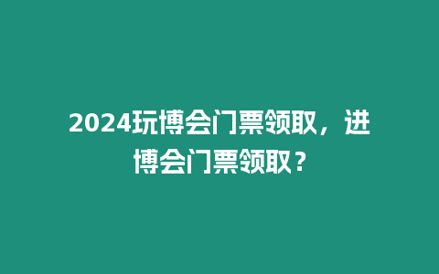 2024玩博會門票領(lǐng)取，進博會門票領(lǐng)取？