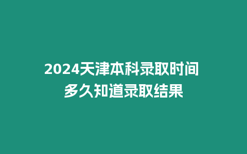 2024天津本科錄取時間 多久知道錄取結果