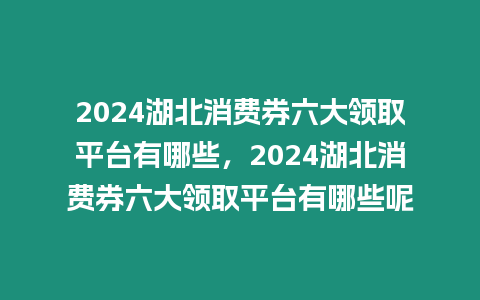 2024湖北消費券六大領取平臺有哪些，2024湖北消費券六大領取平臺有哪些呢