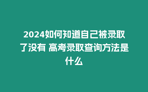 2024如何知道自己被錄取了沒有 高考錄取查詢方法是什么