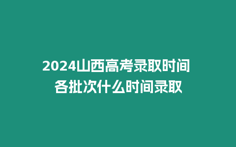 2024山西高考錄取時間 各批次什么時間錄取