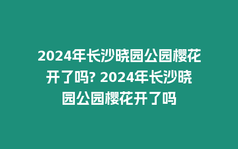 2024年長沙曉園公園櫻花開了嗎? 2024年長沙曉園公園櫻花開了嗎