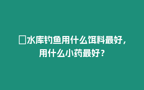 ?水庫釣魚用什么餌料最好，用什么小藥最好？