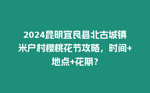 2024昆明宜良縣北古城鎮(zhèn)米戶村櫻桃花節(jié)攻略，時(shí)間+地點(diǎn)+花期？