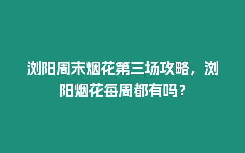 瀏陽周末煙花第三場攻略，瀏陽煙花每周都有嗎？