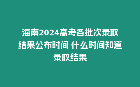 海南2024高考各批次錄取結果公布時間 什么時間知道錄取結果