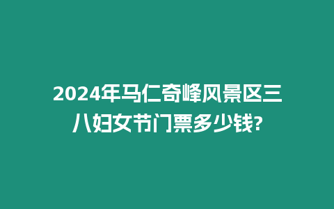 2024年馬仁奇峰風(fēng)景區(qū)三八婦女節(jié)門票多少錢?