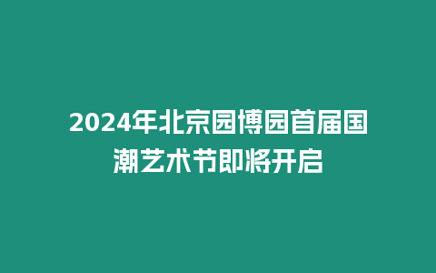 2024年北京園博園首屆國潮藝術節即將開啟